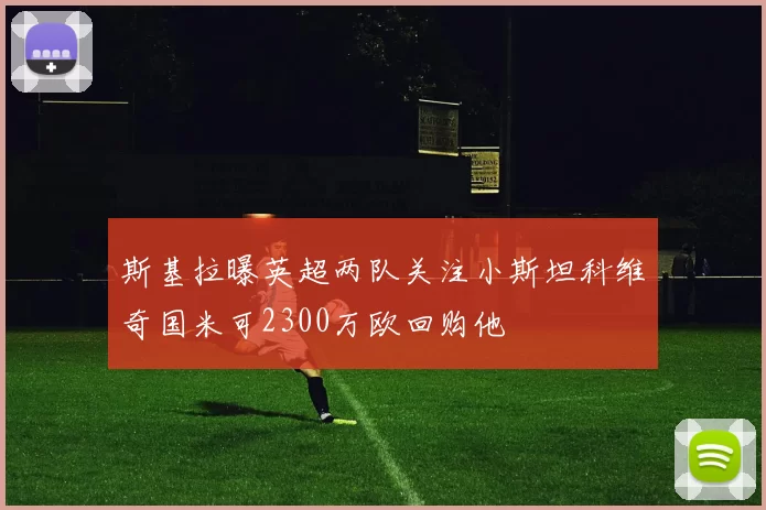 斯基拉曝英超两队关注小斯坦科维奇国米可2300万欧回购他