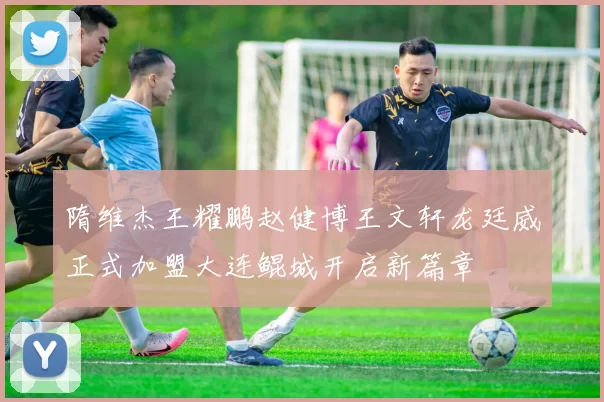 隋维杰王耀鹏赵健博王文轩龙廷威正式加盟大连鲲城开启新篇章