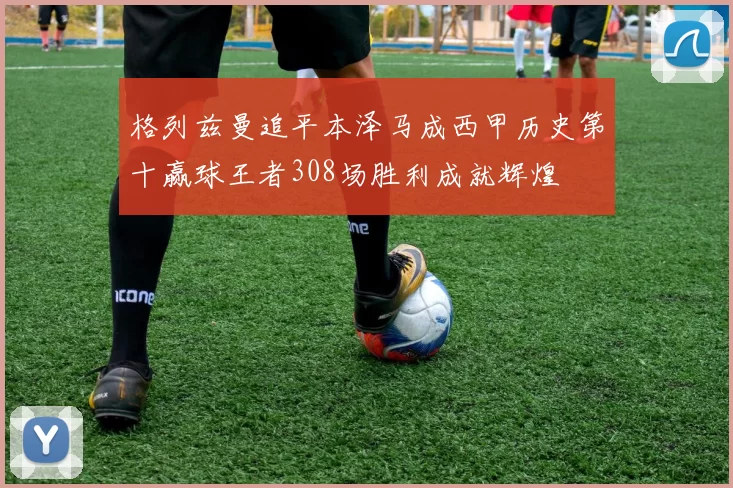 格列兹曼追平本泽马成西甲历史第十赢球王者308场胜利成就辉煌