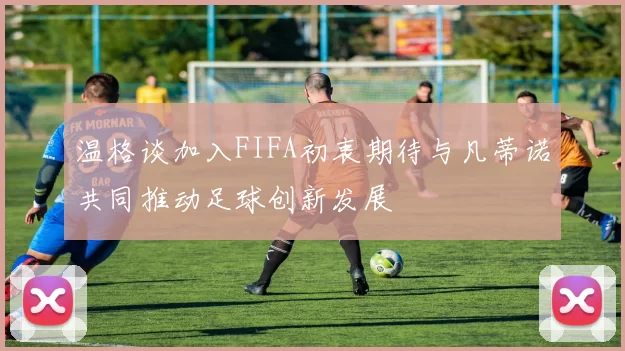 温格谈加入FIFA初衷期待与凡蒂诺共同推动足球创新发展