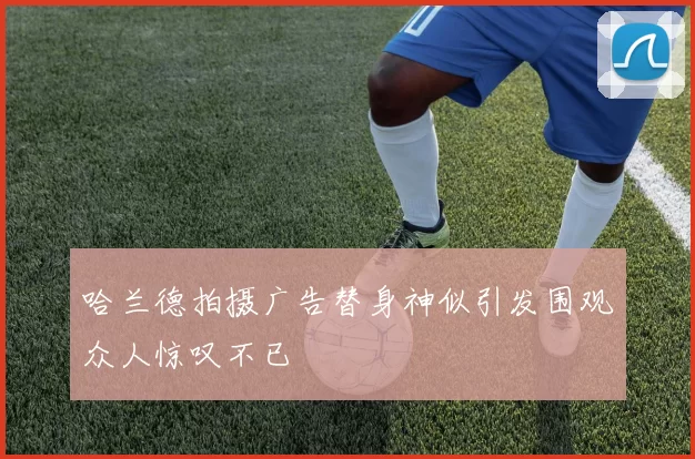 哈兰德拍摄广告替身神似引发围观众人惊叹不已