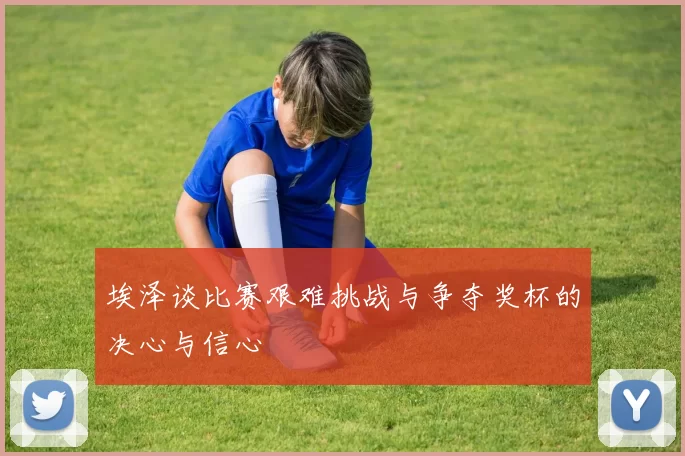 埃泽谈比赛艰难挑战与争夺奖杯的决心与信心