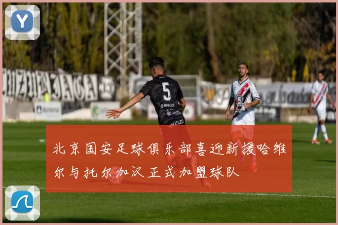 北京国安足球俱乐部喜迎新援哈维尔与托尔加汉正式加盟球队