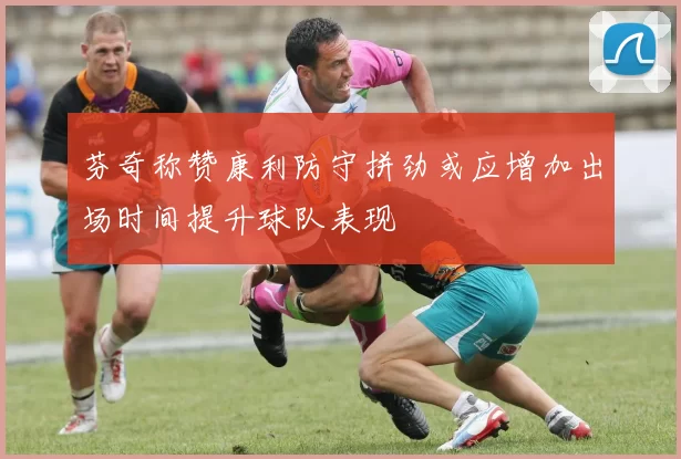 芬奇称赞康利防守拼劲或应增加出场时间提升球队表现