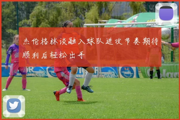 杰伦格林谈融入球队进攻节奏期待顺利后轻松出手