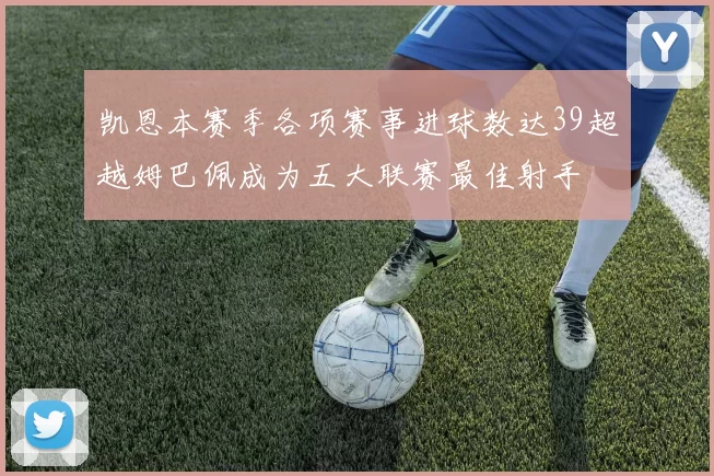 凯恩本赛季各项赛事进球数达39超越姆巴佩成为五大联赛最佳射手