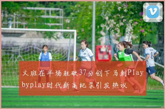 文班在半场狂砍37分创下马刺Playbyplay时代新高纪录引发热议