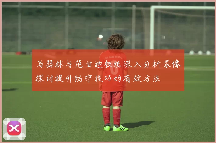 马瑟林与范甘迪教练深入分析录像探讨提升防守技巧的有效方法