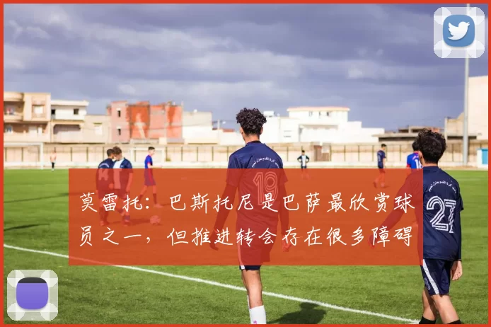 莫雷托：巴斯托尼是巴萨最欣赏球员之一，但推进转会存在很多障碍