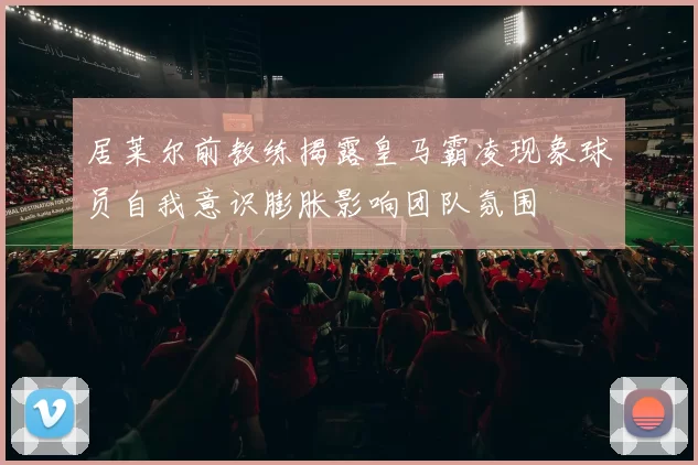 居莱尔前教练揭露皇马霸凌现象球员自我意识膨胀影响团队氛围
