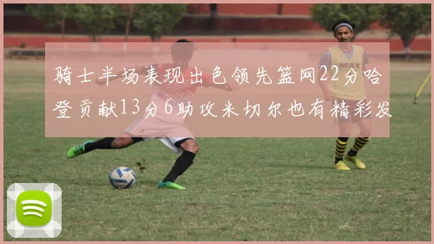 骑士半场表现出色领先篮网22分哈登贡献13分6助攻米切尔也有精彩发挥