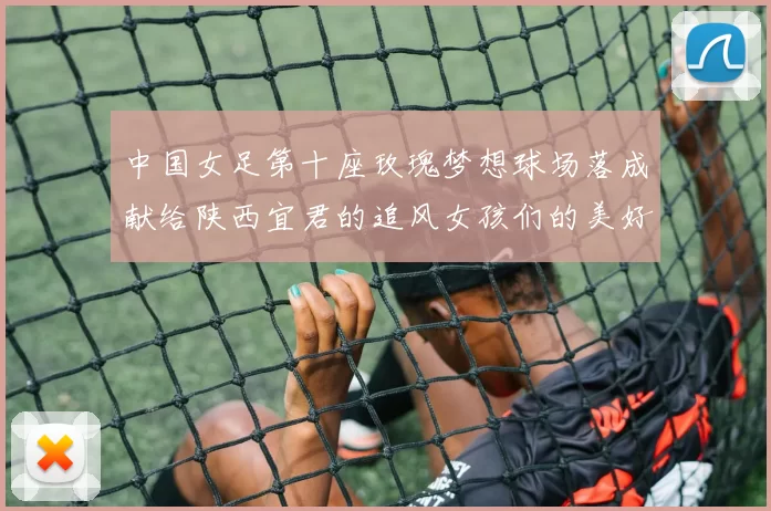 中国女足第十座玫瑰梦想球场落成献给陕西宜君的追风女孩们的美好祝福