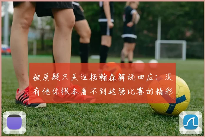 被质疑只关注杨瀚森解说回应：没有他你根本看不到这场比赛的精彩
