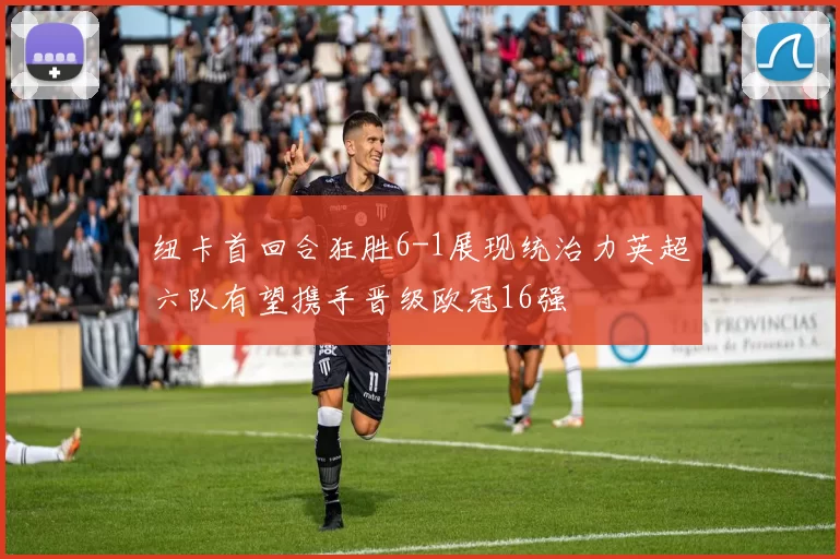 纽卡首回合狂胜6-1展现统治力英超六队有望携手晋级欧冠16强