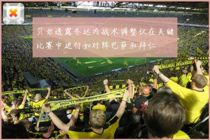 贝尔透露齐达内战术调整仅在关键比赛中进行如对阵巴萨和拜仁