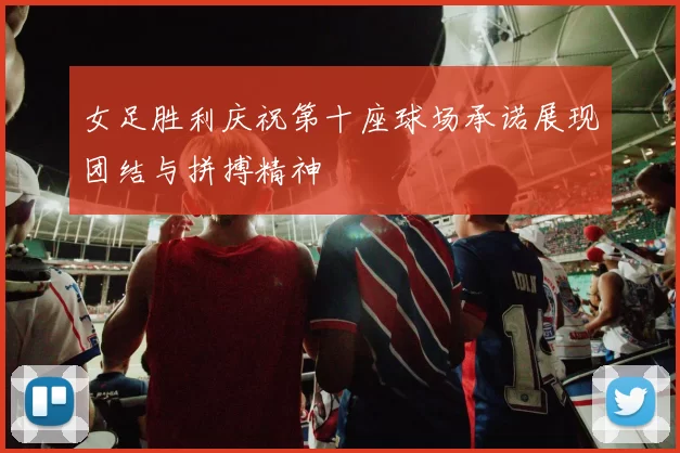 女足胜利庆祝第十座球场承诺展现团结与拼搏精神