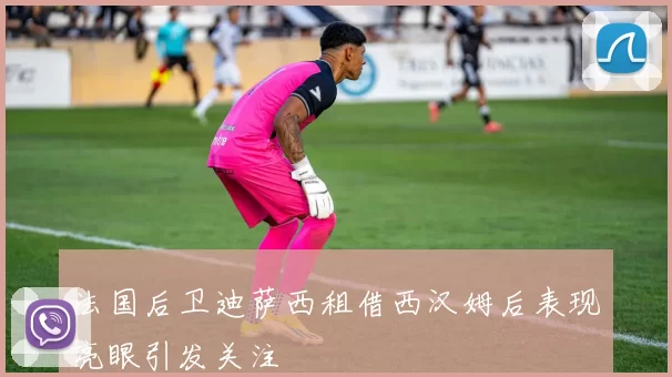 法国后卫迪萨西租借西汉姆后表现亮眼引发关注