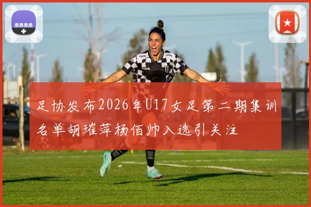 足协发布2026年U17女足第二期集训名单胡璀萍杨佰帅入选引关注