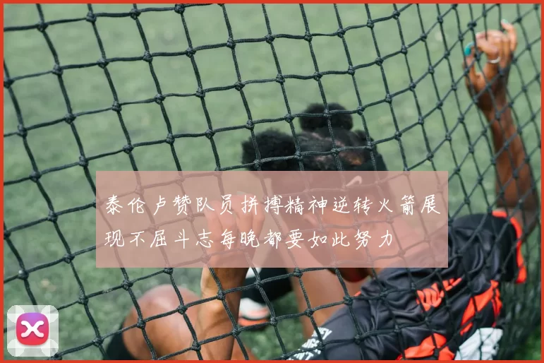 泰伦卢赞队员拼搏精神逆转火箭展现不屈斗志每晚都要如此努力