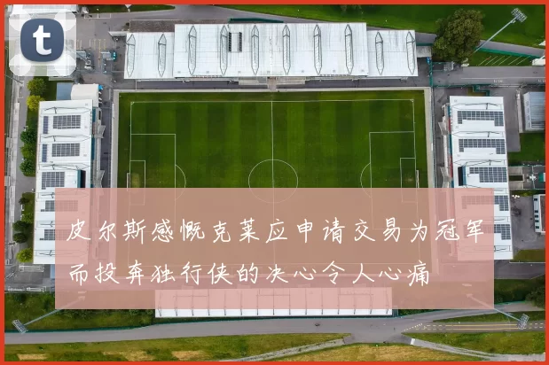皮尔斯感慨克莱应申请交易为冠军而投奔独行侠的决心令人心痛